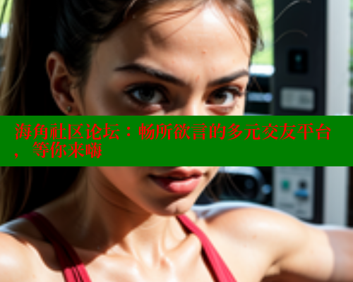 海角社区论坛：畅所欲言的多元交友平台，等你来嗨