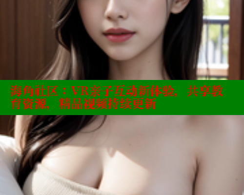海角社区：VR亲子互动新体验，共享教育资源，精品视频持续更新
