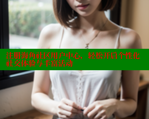注册海角社区用户中心，轻松开启个性化社交体验与丰富活动