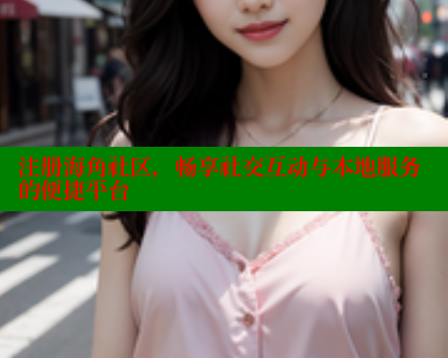 注册海角社区，畅享社交互动与本地服务的便捷平台