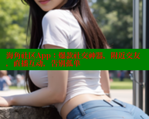 海角社区App：爆款社交神器，附近交友，直播互动，告别孤单