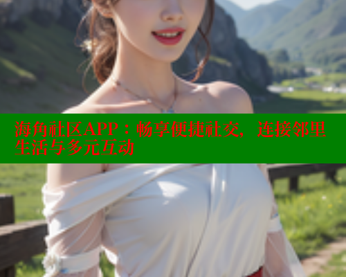 海角社区APP：畅享便捷社交，连接邻里生活与多元互动