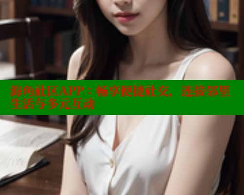 海角社区APP：畅享便捷社交，连接邻里生活与多元互动
