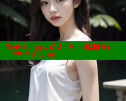 海角社区App：直播交友，邂逅附近TA，火辣互动玩不停