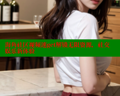 海角社区视频速get解锁无限资源，社交娱乐新体验
