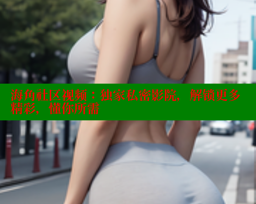 海角社区视频：独家私密影院，解锁更多精彩，懂你所需