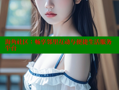 海角社区：畅享邻里互动与便捷生活服务平台