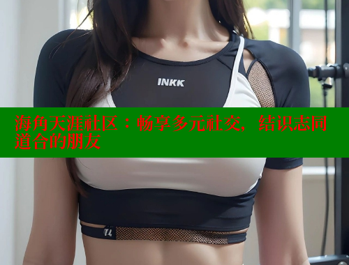 海角天涯社区：畅享多元社交，结识志同道合的朋友