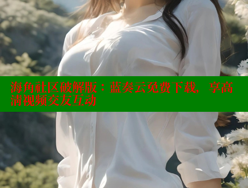 海角社区破解版：蓝奏云免费下载，享高清视频交友互动