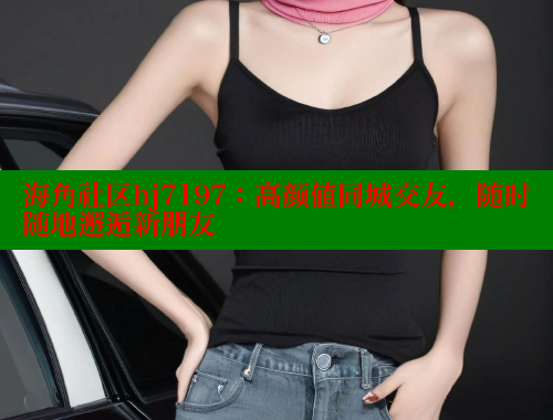 海角社区hj7197：高颜值同城交友，随时随地邂逅新朋友