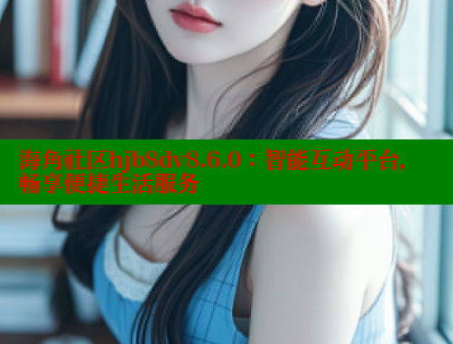 海角社区hjb8dv8.6.0：智能互动平台，畅享便捷生活服务