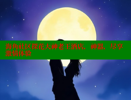 海角社区探花大神老王酒店，神器，尽享激情体验