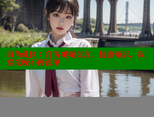海角社区：高清视频交友，情感倾诉，寂寞夜晚不再孤单