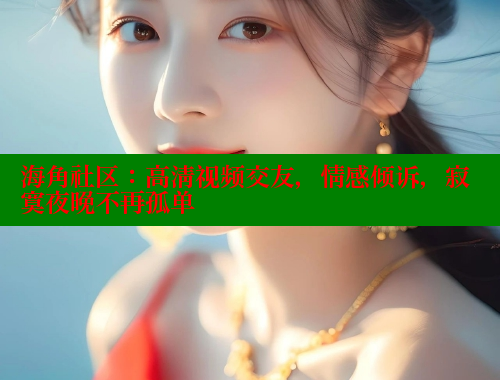 海角社区：高清视频交友，情感倾诉，寂寞夜晚不再孤单