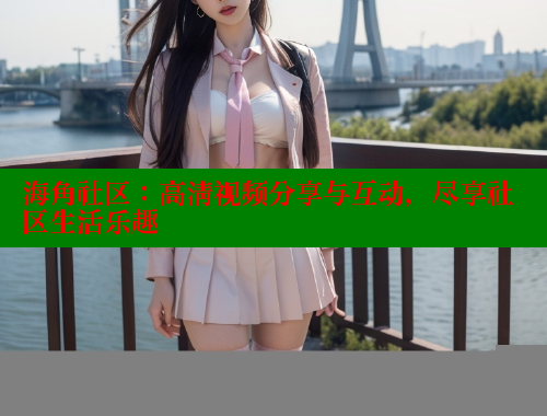 海角社区：高清视频分享与互动，尽享社区生活乐趣