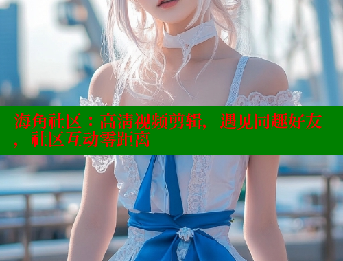 海角社区：高清视频剪辑，遇见同趣好友，社区互动零距离