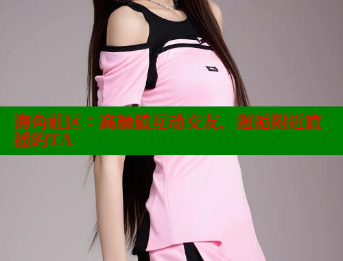 海角社区：高颜值互动交友，邂逅附近直播的TA