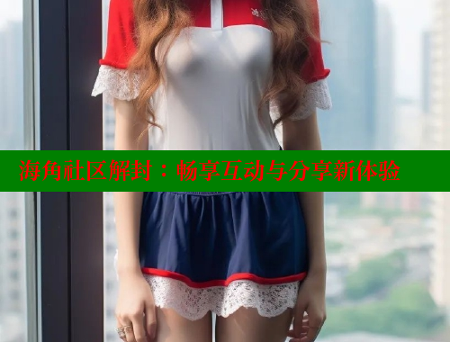 海角社区解封：畅享互动与分享新体验