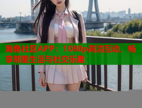 海角社区APP：1080p高清互动，畅享邻里生活与社交乐趣