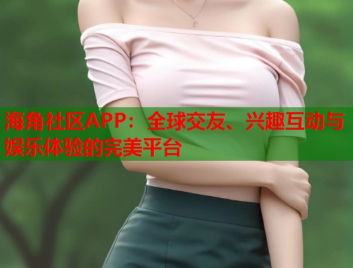 海角社区APP：全球交友、兴趣互动与娱乐体验的完美平台