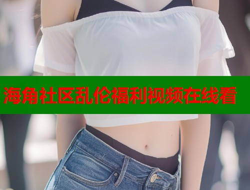 海角社区乱伦福利视频在线看