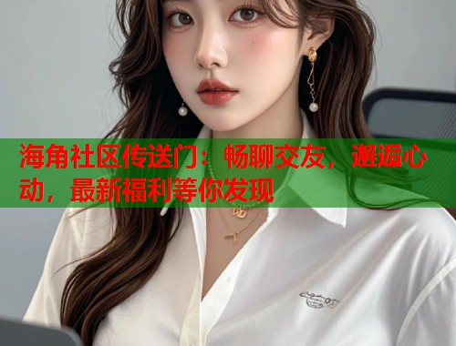 海角社区传送门：畅聊交友，邂逅心动，最新福利等你发现