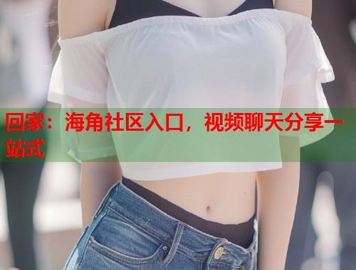 回家：海角社区入口，视频聊天分享一站式