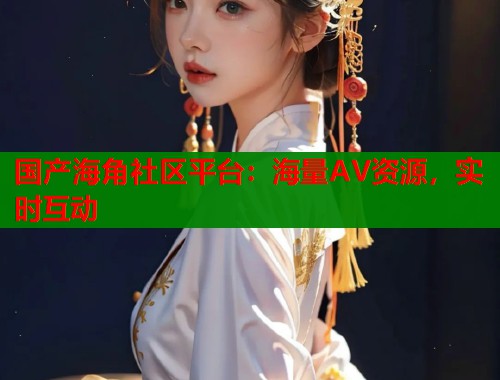 国产海角社区平台：海量AV资源，实时互动