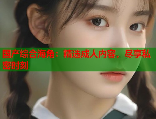国产综合海角：精选成人内容，尽享私密时刻