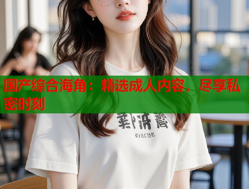 国产综合海角：精选成人内容，尽享私密时刻