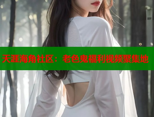 天涯海角社区：老色鬼福利视频聚集地