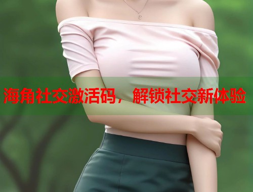 海角社交激活码，解锁社交新体验