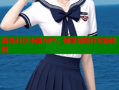 海角社区小草APP：畅享视频社交新体验