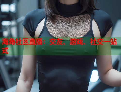 海角社区直播：交友、游戏、社交一站式