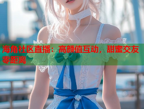 海角社区直播：高颜值互动，甜蜜交友零距离