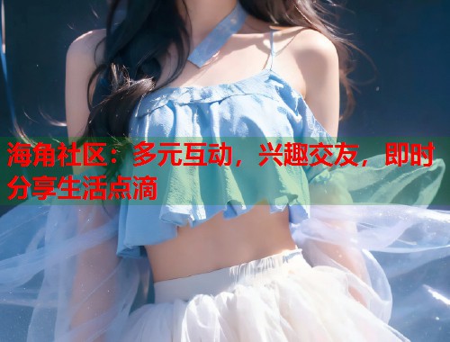 海角社区：多元互动，兴趣交友，即时分享生活点滴
