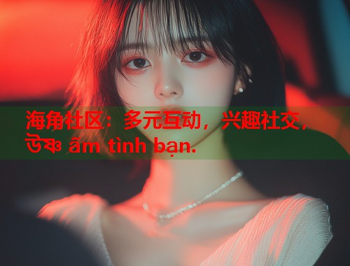 海角社区：多元互动，兴趣社交， উষ্ণ ấm tình bạn.