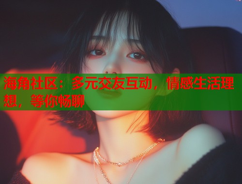 海角社区：多元交友互动，情感生活理想，等你畅聊