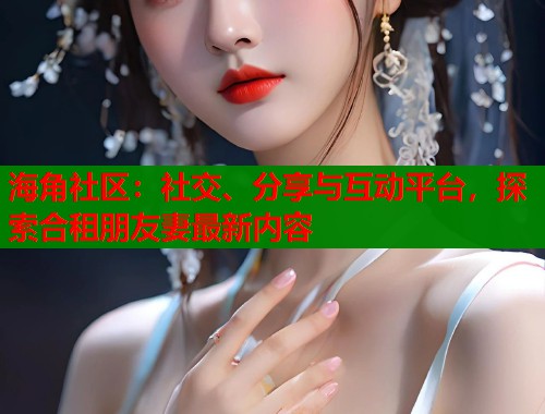 海角社区：社交、分享与互动平台，探索合租朋友妻最新内容