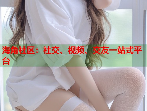 海角社区：社交、视频、交友一站式平台
