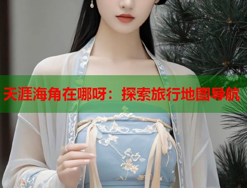 天涯海角在哪呀：探索旅行地图导航
