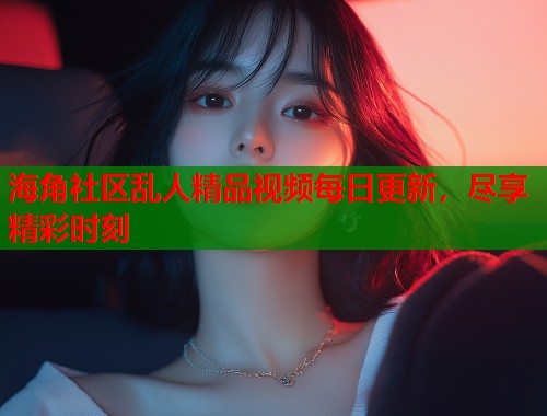 海角社区乱人精品视频每日更新，尽享精彩时刻