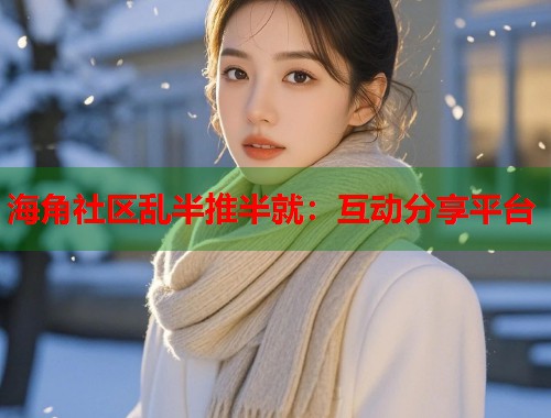 海角社区乱半推半就：互动分享平台