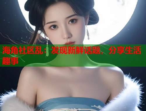 海角社区乱：发现新鲜话题，分享生活趣事