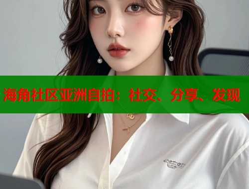 海角社区亚洲自拍：社交、分享、发现