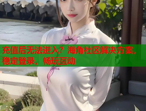 充值后无法进入？海角社区解决方案，稳定登录，畅玩互动