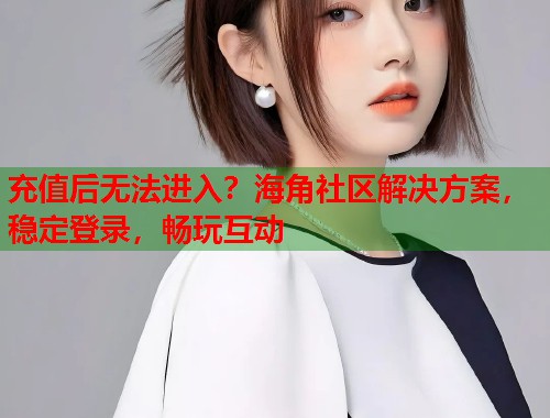 充值后无法进入？海角社区解决方案，稳定登录，畅玩互动