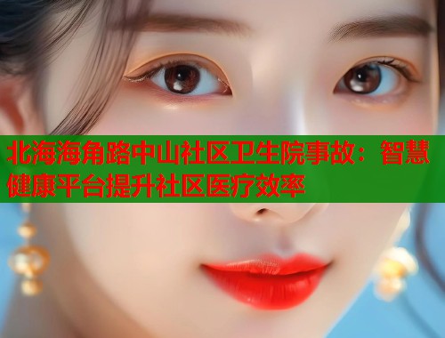北海海角路中山社区卫生院事故：智慧健康平台提升社区医疗效率