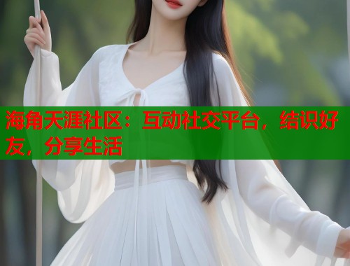 海角天涯社区：互动社交平台，结识好友，分享生活