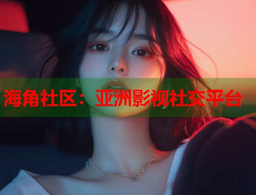 海角社区：亚洲影视社交平台